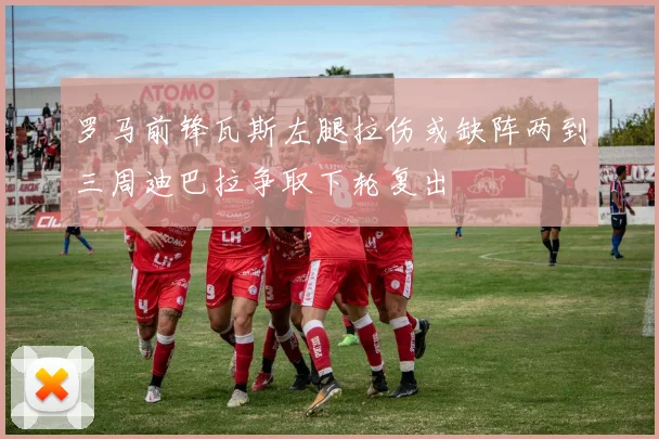 罗马前锋瓦斯左腿拉伤或缺阵两到三周迪巴拉争取下轮复出