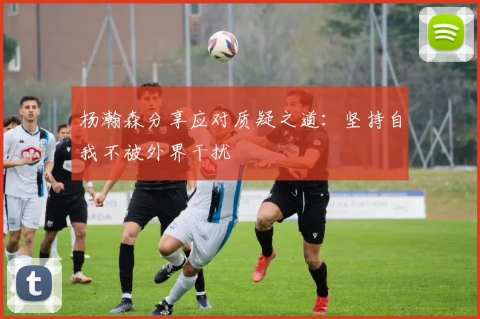 杨瀚森分享应对质疑之道：坚持自我不被外界干扰