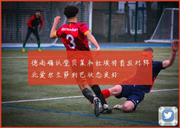 德尚确认登贝莱和杜埃将首发对阵北爱尔兰萨利巴状态良好