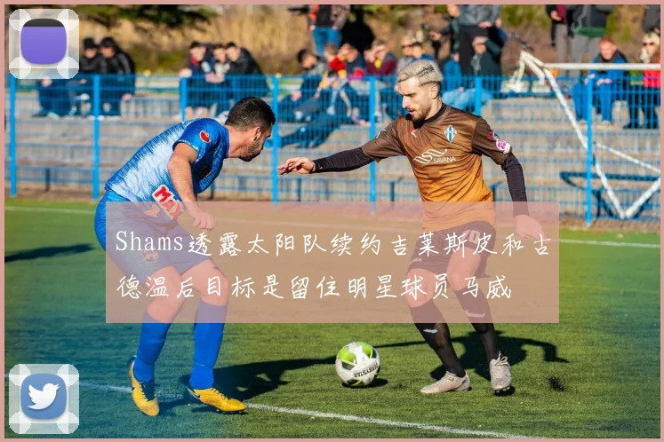 Shams透露太阳队续约吉莱斯皮和古德温后目标是留住明星球员马威