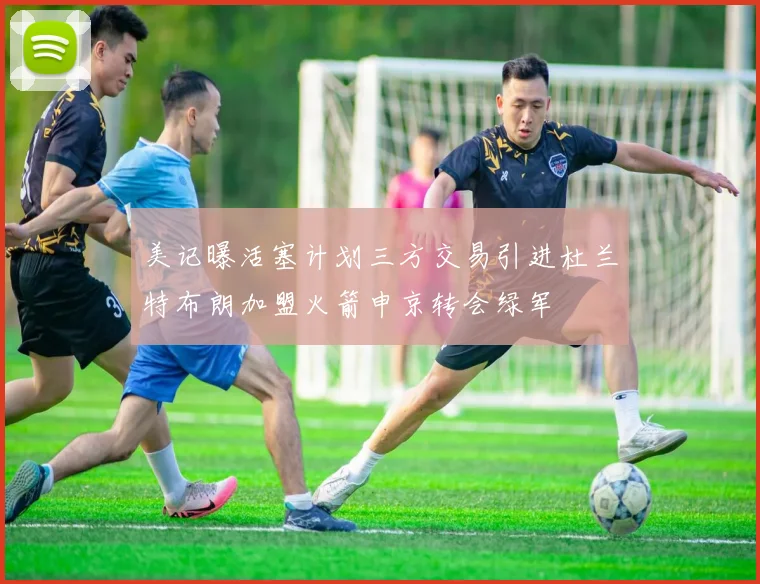 美记曝活塞计划三方交易引进杜兰特布朗加盟火箭申京转会绿军