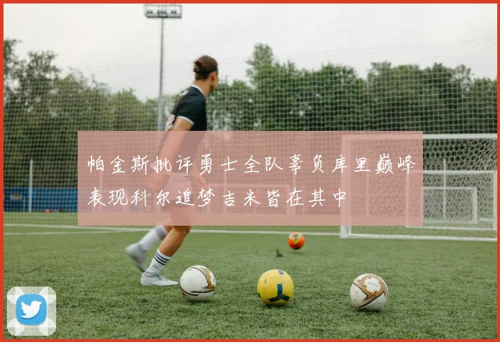 帕金斯批评勇士全队辜负库里巅峰表现科尔追梦吉米皆在其中