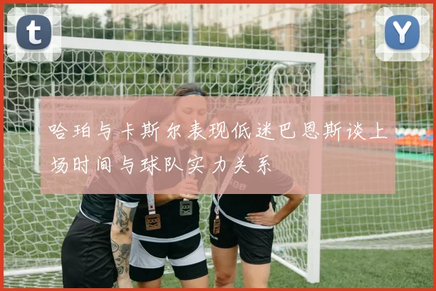 哈珀与卡斯尔表现低迷巴恩斯谈上场时间与球队实力关系