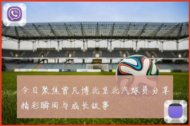 今日聚焦曾凡博北京北汽球员分享精彩瞬间与成长故事