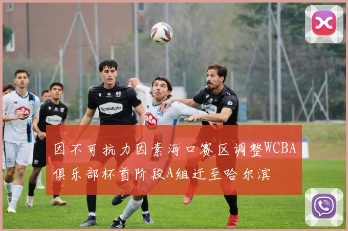 因不可抗力因素海口赛区调整WCBA俱乐部杯首阶段A组迁至哈尔滨