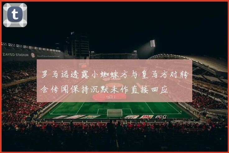 罗马诺透露小蜘蛛方与皇马方对转会传闻保持沉默未作直接回应