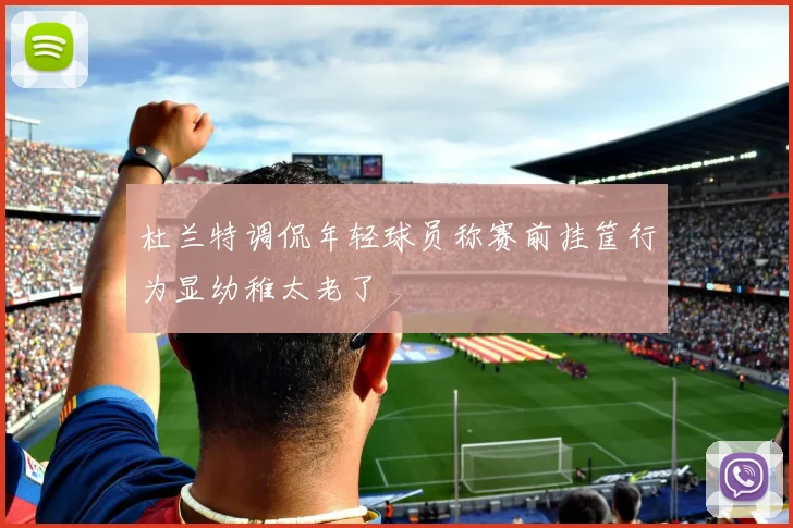 杜兰特调侃年轻球员称赛前挂筐行为显幼稚太老了