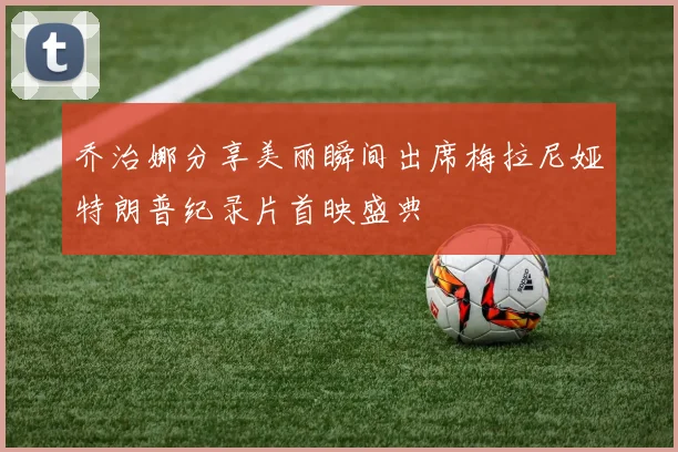 乔治娜分享美丽瞬间出席梅拉尼娅特朗普纪录片首映盛典
