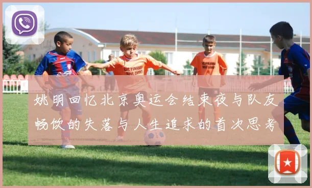 姚明回忆北京奥运会结束夜与队友畅饮的失落与人生追求的首次思考