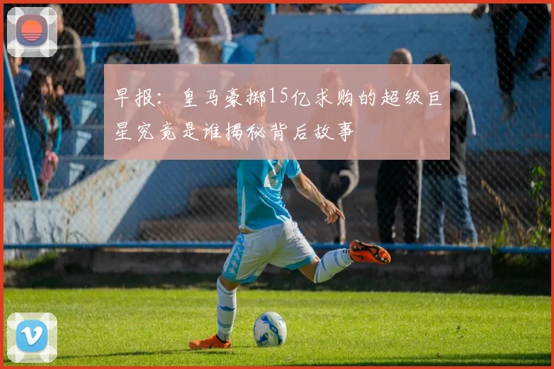 早报：皇马豪掷15亿求购的超级巨星究竟是谁揭秘背后故事