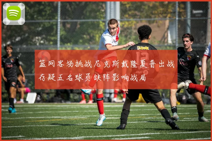 篮网客场挑战尼克斯戴隆夏普出战存疑五名球员缺阵影响战局
