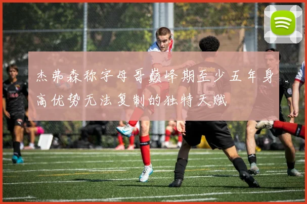 杰弗森称字母哥巅峰期至少五年身高优势无法复制的独特天赋