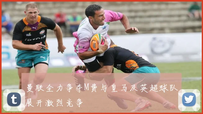 曼联全力争夺M费与皇马及英超球队展开激烈竞争