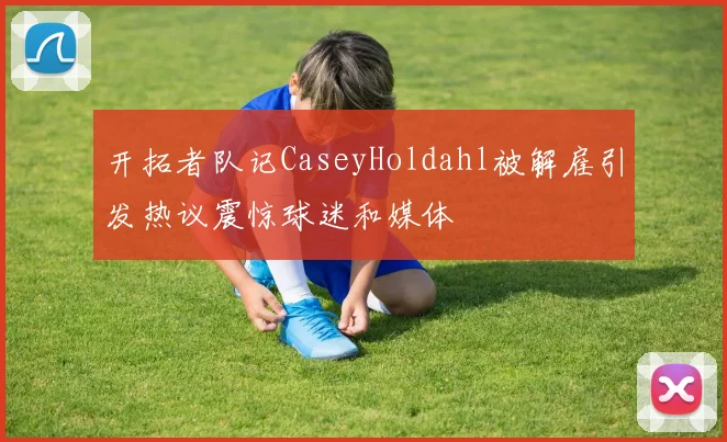 开拓者队记CaseyHoldahl被解雇引发热议震惊球迷和媒体