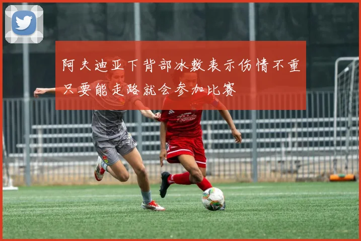 阿夫迪亚下背部冰敷表示伤情不重只要能走路就会参加比赛