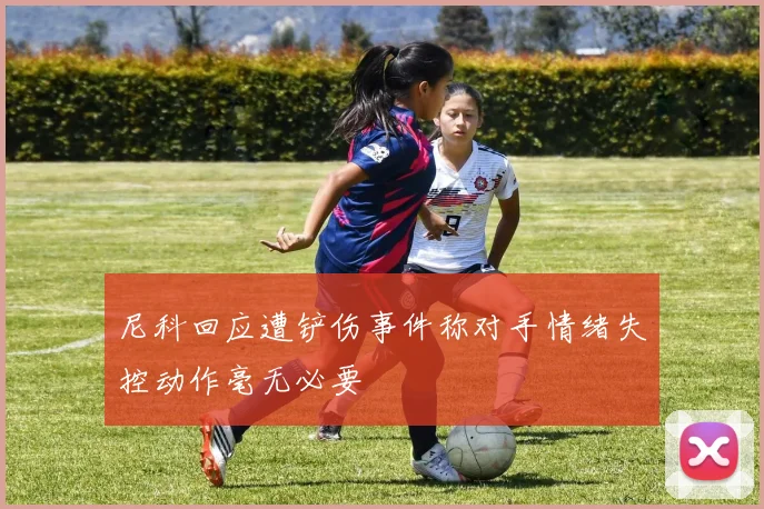 尼科回应遭铲伤事件称对手情绪失控动作毫无必要