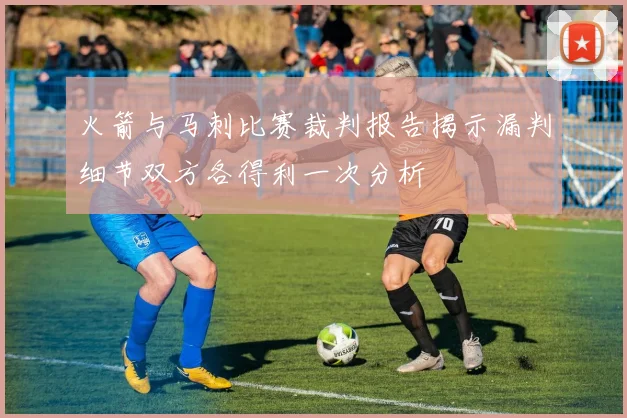 火箭与马刺比赛裁判报告揭示漏判细节双方各得利一次分析
