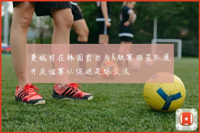 曼城将在韩国首尔与K联赛明星队展开友谊赛以促进足球交流