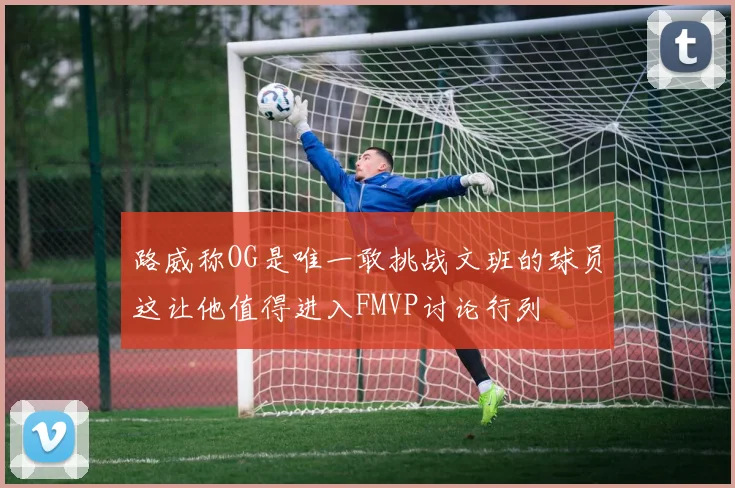 路威称OG是唯一敢挑战文班的球员这让他值得进入FMVP讨论行列