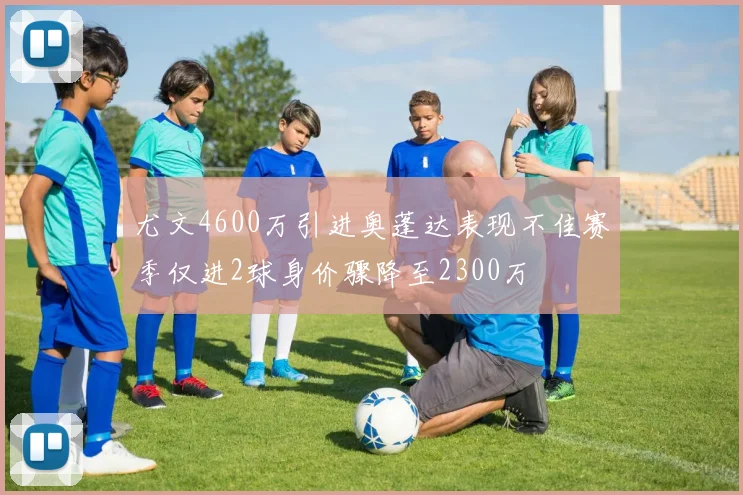 尤文4600万引进奥蓬达表现不佳赛季仅进2球身价骤降至2300万