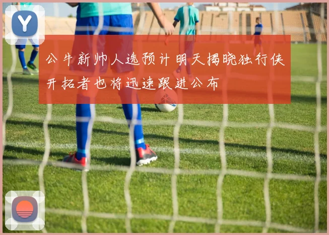 公牛新帅人选预计明天揭晓独行侠开拓者也将迅速跟进公布