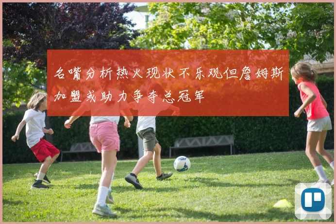 名嘴分析热火现状不乐观但詹姆斯加盟或助力争夺总冠军