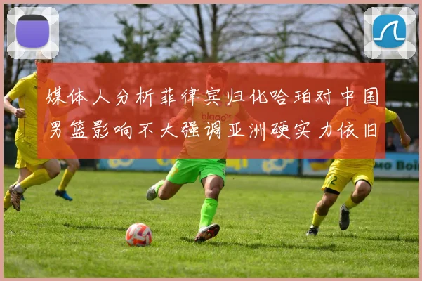 媒体人分析菲律宾归化哈珀对中国男篮影响不大强调亚洲硬实力依旧强劲