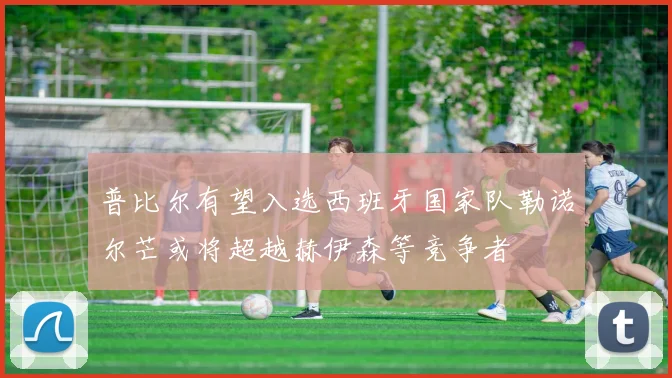 普比尔有望入选西班牙国家队勒诺尔芒或将超越赫伊森等竞争者