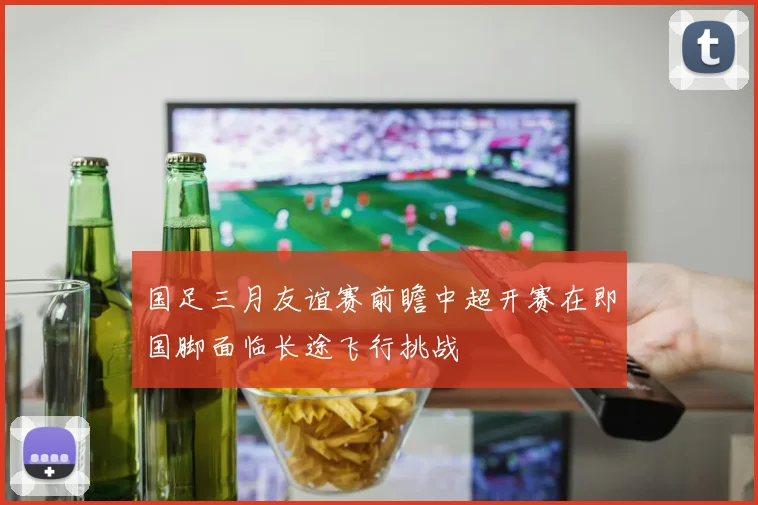 国足三月友谊赛前瞻中超开赛在即国脚面临长途飞行挑战