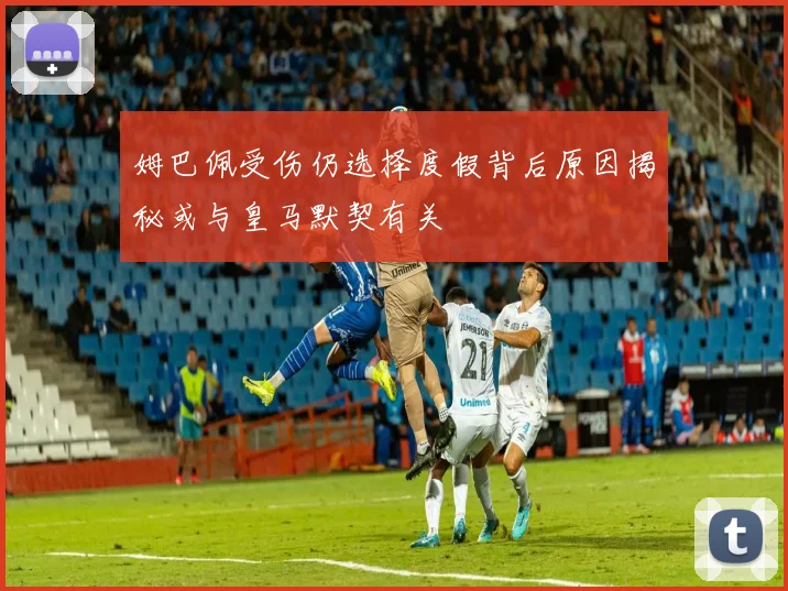 姆巴佩受伤仍选择度假背后原因揭秘或与皇马默契有关