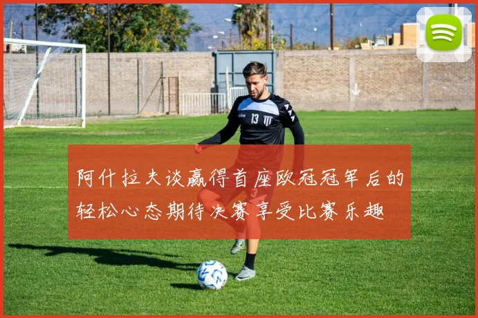阿什拉夫谈赢得首座欧冠冠军后的轻松心态期待决赛享受比赛乐趣