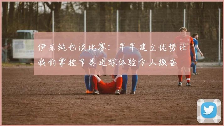 伊东纯也谈比赛：早早建立优势让我们掌控节奏进球体验令人振奋